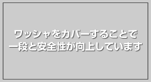 ワッシャをカバーすることで一段と安全性が向上しています