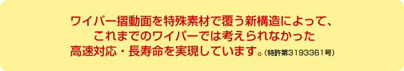 ワイパー摺動面を特殊素材で覆う新構造によって、これまでのワイパーでは考えられなかった高速対応・長寿命を実現しています。